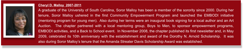 Cheryl D. Malloy  2007-2011  A graduate of the University of South Carolina, Soror Malloy has been a member of the sorority since 2000. During her tenure, Soror Malloy ushered in the first Community Empowerment Program and launched the EMBODI initiative (mentoring program for young men).  Also during her terms were an inaugural book signing for a local author and an Art Auction.  The chapter partnered with a local mentoring group, Boys to Men, to sponsor empowerment programs, EMBODI activities, and a Back to School event.  In November 2008, the chapter published its first newsletter and, in May 2009, celebrated its 10th anniversary with the establishment and award of the Dorothy N. Arnold Scholarship.  It was also during Soror Malloy’s tenure that the Amanda Streater Davis Scholarship Award was established.