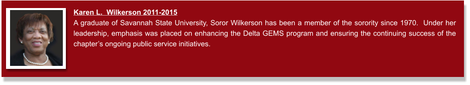Karen L.  Wilkerson 2011-2015  A graduate of Savannah State University, Soror Wilkerson has been a member of the sorority since 1970.  Under her leadership, emphasis was placed on enhancing the Delta GEMS program and ensuring the continuing success of the chapter’s ongoing public service initiatives.