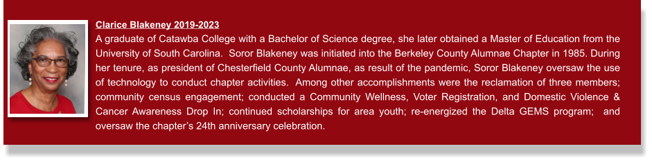 Clarice Blakeney 2019-2023  A graduate of Catawba College with a Bachelor of Science degree, she later obtained a Master of Education from the University of South Carolina.  Soror Blakeney was initiated into the Berkeley County Alumnae Chapter in 1985. During her tenure, as president of Chesterfield County Alumnae, as result of the pandemic, Soror Blakeney oversaw the use of technology to conduct chapter activities.  Among other accomplishments were the reclamation of three members;  community census engagement; conducted a Community Wellness, Voter Registration, and Domestic Violence & Cancer Awareness Drop In; continued scholarships for area youth; re-energized the Delta GEMS program;  and oversaw the chapter’s 24th anniversary celebration.