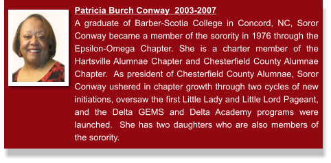 Patricia Burch Conway  2003-2007 A graduate of Barber-Scotia College in Concord, NC, Soror Conway became a member of the sorority in 1976 through the Epsilon-Omega Chapter. She is a charter member of the Hartsville Alumnae Chapter and Chesterfield County Alumnae Chapter.  As president of Chesterfield County Alumnae, Soror Conway ushered in chapter growth through two cycles of new initiations, oversaw the first Little Lady and Little Lord Pageant, and the Delta GEMS and Delta Academy programs were launched.  She has two daughters who are also members of the sorority.