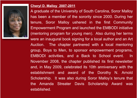 Cheryl D. Malloy  2007-2011  A graduate of the University of South Carolina, Soror Malloy has been a member of the sorority since 2000. During her tenure, Soror Malloy ushered in the first Community Empowerment Program and launched the EMBODI initiative (mentoring program for young men).  Also during her terms were an inaugural book signing for a local author and an Art Auction.  The chapter partnered with a local mentoring group, Boys to Men, to sponsor empowerment programs, EMBODI activities, and a Back to School event.  In November 2008, the chapter published its first newsletter and, in May 2009, celebrated its 10th anniversary with the establishment and award of the Dorothy N. Arnold Scholarship.  It was also during Soror Malloy’s tenure that the Amanda Streater Davis Scholarship Award was established.