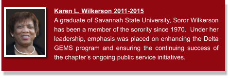 Karen L. Wilkerson 2011-2015  A graduate of Savannah State University, Soror Wilkerson has been a member of the sorority since 1970.  Under her leadership, emphasis was placed on enhancing the Delta GEMS program and ensuring the continuing success of the chapter’s ongoing public service initiatives.