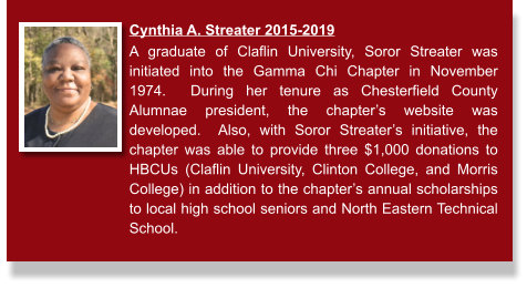 Cynthia A. Streater 2015-2019  A graduate of Claflin University, Soror Streater was initiated into the Gamma Chi Chapter in November 1974.  During her tenure as Chesterfield County Alumnae president, the chapter’s website was developed.  Also, with Soror Streater’s initiative, the chapter was able to provide three $1,000 donations to HBCUs (Claflin University, Clinton College, and Morris College) in addition to the chapter’s annual scholarships to local high school seniors and North Eastern Technical School.