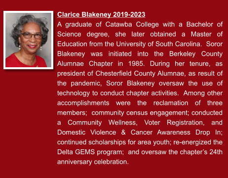 Clarice Blakeney 2019-2023  A graduate of Catawba College with a Bachelor of Science degree, she later obtained a Master of Education from the University of South Carolina.  Soror Blakeney was initiated into the Berkeley County Alumnae Chapter in 1985. During her tenure, as president of Chesterfield County Alumnae, as result of the pandemic, Soror Blakeney oversaw the use of technology to conduct chapter activities.  Among other accomplishments were the reclamation of three members;  community census engagement; conducted a Community Wellness, Voter Registration, and Domestic Violence & Cancer Awareness Drop In; continued scholarships for area youth; re-energized the Delta GEMS program;  and oversaw the chapter’s 24th anniversary celebration.