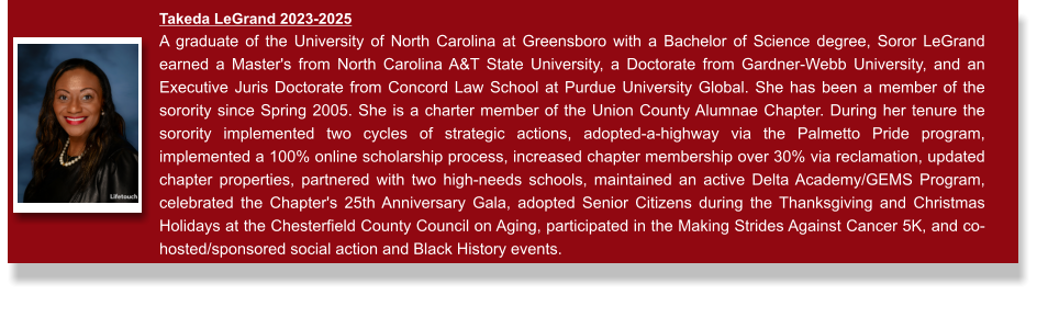 Takeda LeGrand 2023-2025  A graduate of the University of North Carolina at Greensboro with a Bachelor of Science degree, Soror LeGrand earned a Master's from North Carolina A&T State University, a Doctorate from Gardner-Webb University, and an Executive Juris Doctorate from Concord Law School at Purdue University Global. She has been a member of the sorority since Spring 2005. She is a charter member of the Union County Alumnae Chapter. During her tenure the sorority implemented two cycles of strategic actions, adopted-a-highway via the Palmetto Pride program, implemented a 100% online scholarship process, increased chapter membership over 30% via reclamation, updated chapter properties, partnered with two high-needs schools, maintained an active Delta Academy/GEMS Program, celebrated the Chapter's 25th Anniversary Gala, adopted Senior Citizens during the Thanksgiving and Christmas Holidays at the Chesterfield County Council on Aging, participated in the Making Strides Against Cancer 5K, and co-hosted/sponsored social action and Black History events.