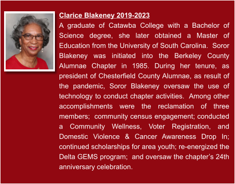 Clarice Blakeney 2019-2023  A graduate of Catawba College with a Bachelor of Science degree, she later obtained a Master of Education from the University of South Carolina.  Soror Blakeney was initiated into the Berkeley County Alumnae Chapter in 1985. During her tenure, as president of Chesterfield County Alumnae, as result of the pandemic, Soror Blakeney oversaw the use of technology to conduct chapter activities.  Among other accomplishments were the reclamation of three members;  community census engagement; conducted a Community Wellness, Voter Registration, and Domestic Violence & Cancer Awareness Drop In; continued scholarships for area youth; re-energized the Delta GEMS program;  and oversaw the chapter’s 24th anniversary celebration.