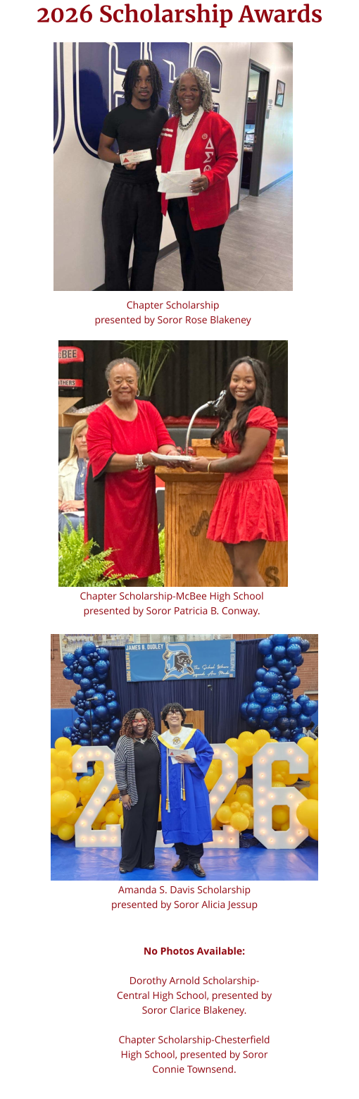 2026 Scholarship Awards Chapter Scholarship  presented by Soror Rose Blakeney Chapter Scholarship-McBee High School presented by Soror Patricia B. Conway. Amanda S. Davis Scholarship  presented by Soror Alicia Jessup No Photos Available:  Dorothy Arnold Scholarship-Central High School, presented by Soror Clarice Blakeney.   Chapter Scholarship-Chesterfield High School, presented by Soror Connie Townsend.